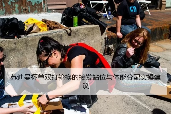 苏迪曼杯单双打轮换的接发站位与体能分配实操建议